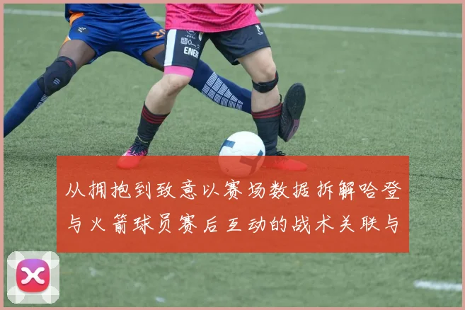 从拥抱到致意以赛场数据拆解哈登与火箭球员赛后互动的战术关联与阵容迭代逻辑